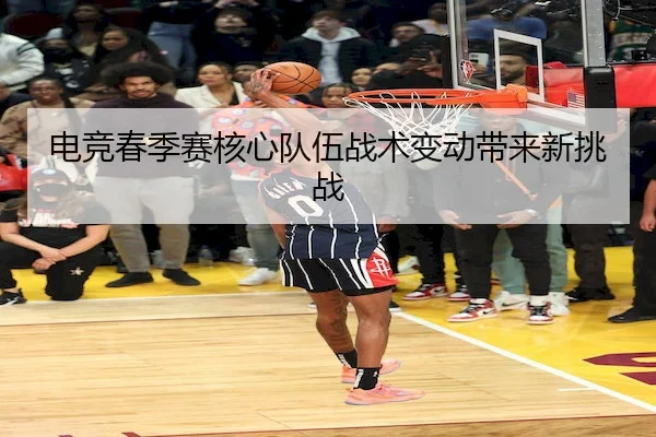 电竞春季赛核心队伍战术变动带来新挑战